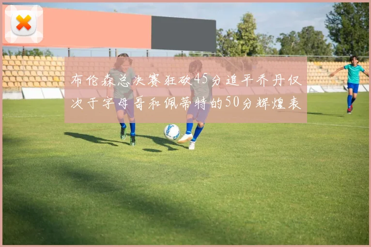 布伦森总决赛狂砍45分追平乔丹仅次于字母哥和佩蒂特的50分辉煌表现