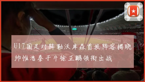 U17国足对阵勒沃库森首发阵容揭晓帅惟浩秦子牛徐正鹏领衔出战