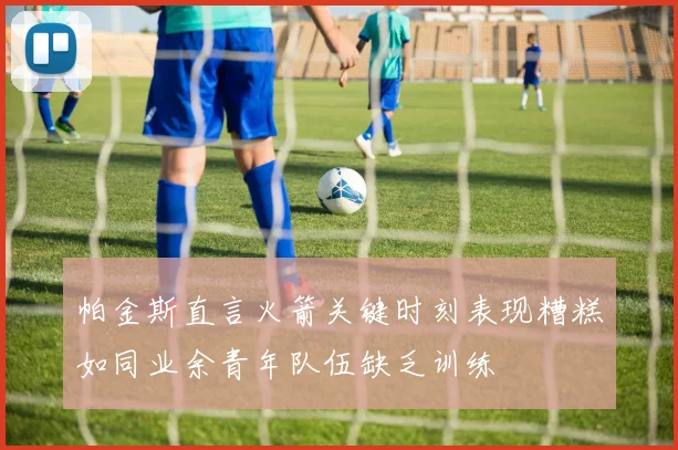 帕金斯直言火箭关键时刻表现糟糕如同业余青年队伍缺乏训练