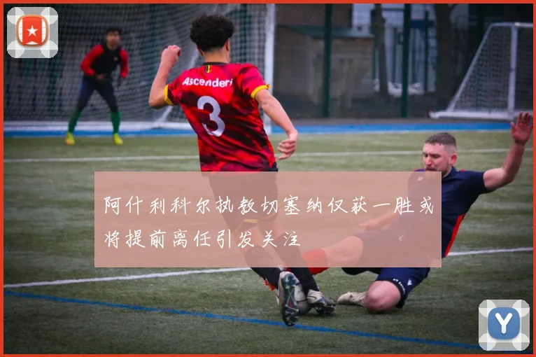 阿什利科尔执教切塞纳仅获一胜或将提前离任引发关注