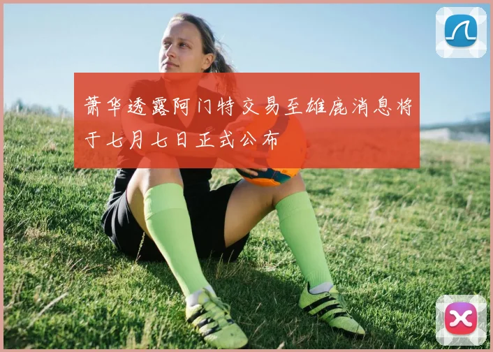 萧华透露阿门特交易至雄鹿消息将于七月七日正式公布