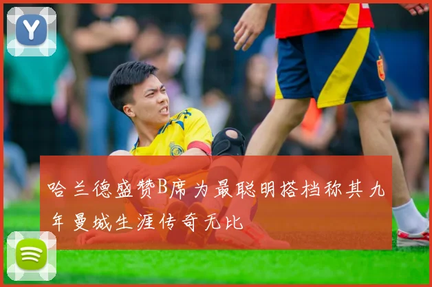 哈兰德盛赞B席为最聪明搭档称其九年曼城生涯传奇无比