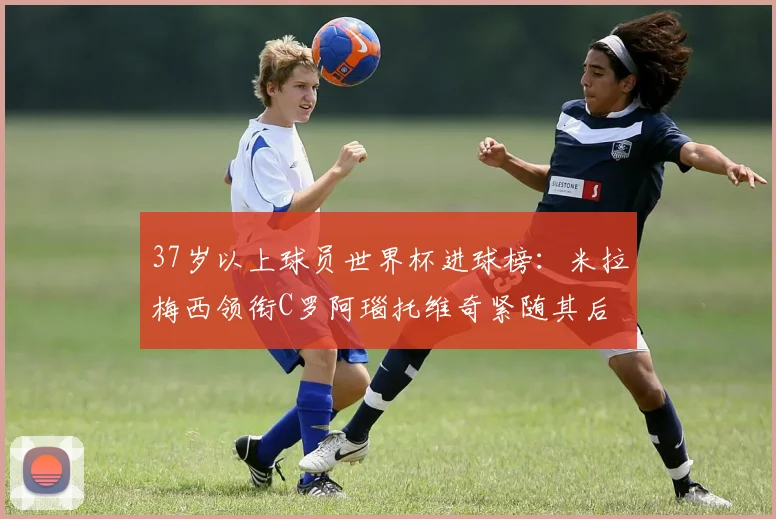 37岁以上球员世界杯进球榜：米拉梅西领衔C罗阿瑙托维奇紧随其后