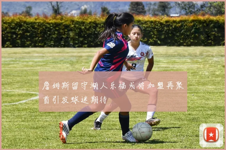 詹姆斯留守湖人乐福或将加盟再聚首引发球迷期待
