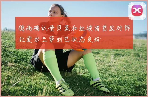 德尚确认登贝莱和杜埃将首发对阵北爱尔兰萨利巴状态良好