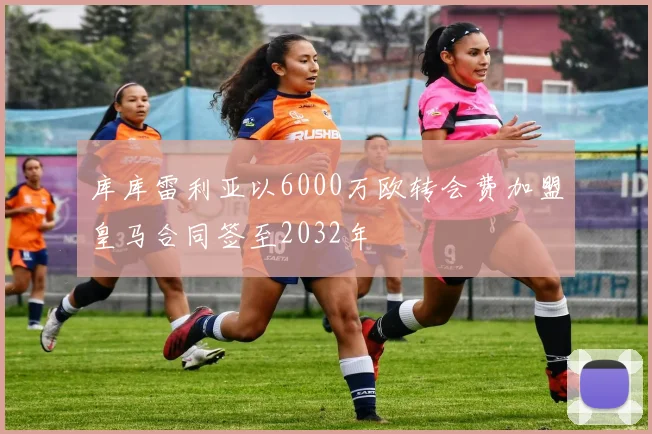 库库雷利亚以6000万欧转会费加盟皇马合同签至2032年