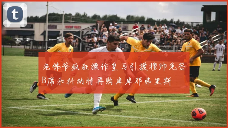 老佛爷疯狂操作皇马引援穆帅免签B席和科纳特再购库库邓弗里斯