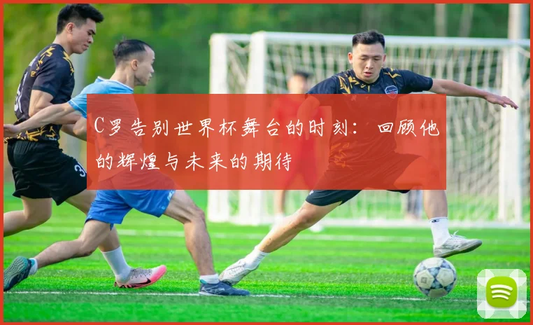 C罗告别世界杯舞台的时刻：回顾他的辉煌与未来的期待