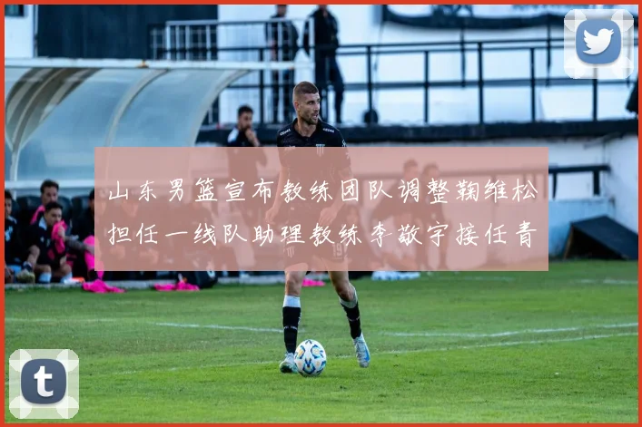 山东男篮宣布教练团队调整鞠维松担任一线队助理教练李敬宇接任青年队主教练