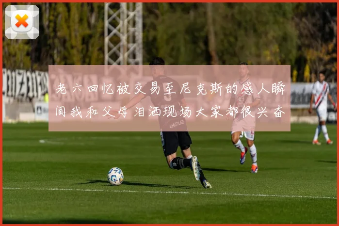 老六回忆被交易至尼克斯的感人瞬间我和父母泪洒现场大家都很兴奋