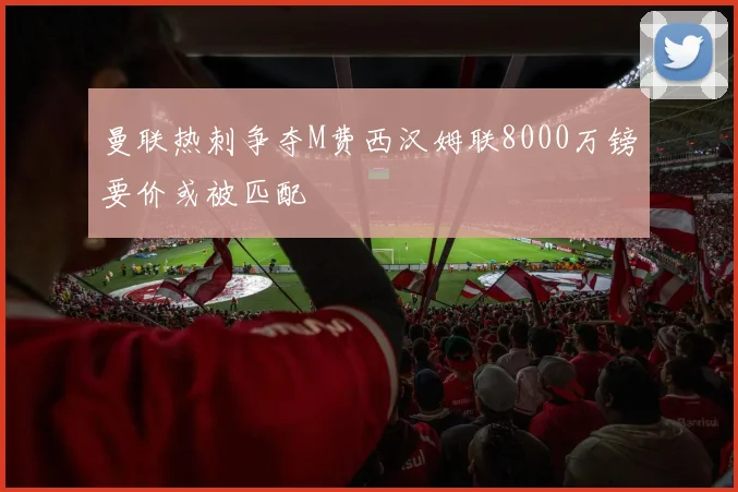 曼联热刺争夺M费西汉姆联8000万镑要价或被匹配