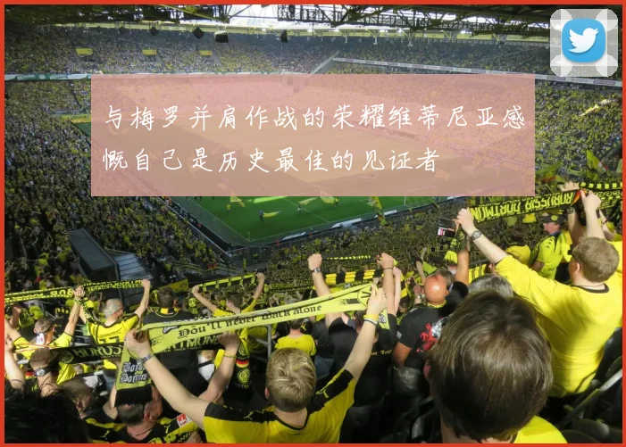 与梅罗并肩作战的荣耀维蒂尼亚感慨自己是历史最佳的见证者