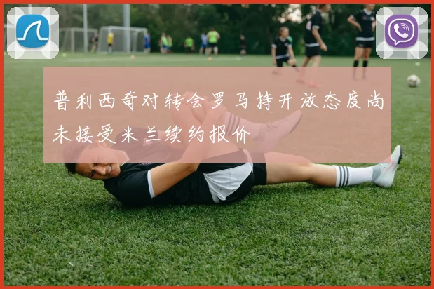 普利西奇对转会罗马持开放态度尚未接受米兰续约报价