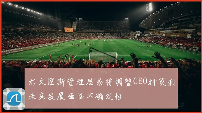 尤文图斯管理层或将调整CEO科莫利未来发展面临不确定性