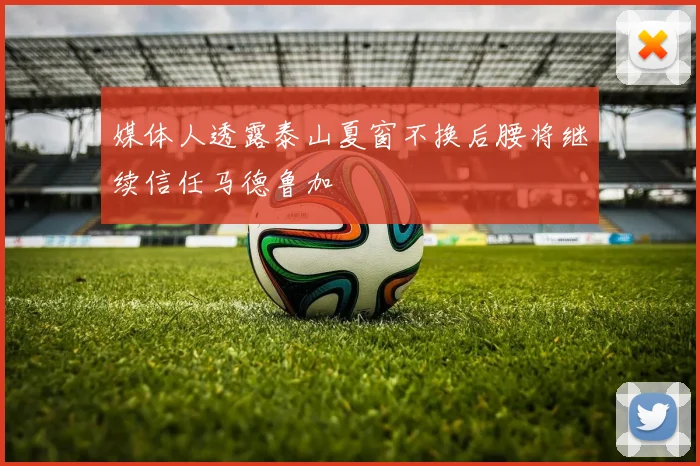 媒体人透露泰山夏窗不换后腰将继续信任马德鲁加