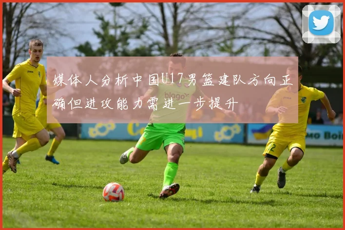媒体人分析中国U17男篮建队方向正确但进攻能力需进一步提升
